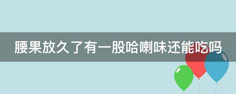 腰果放久了有一股哈喇味还能吃吗（腰果放置久了有一股哈喇味请问还能吃吗）