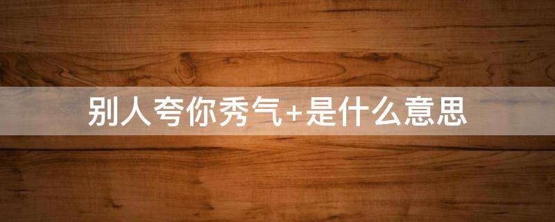 别人夸你秀气 别人夸你秀气是啥意思