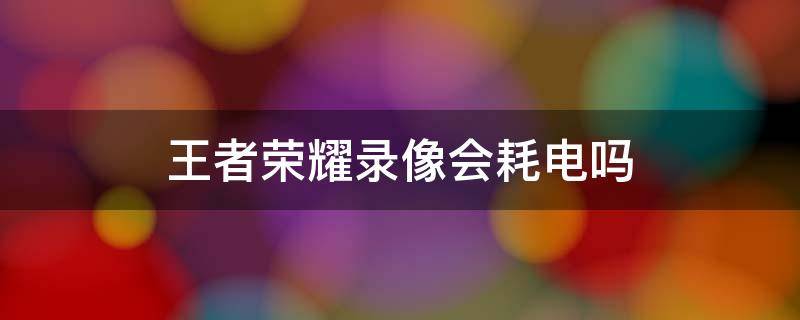 王者荣耀录像会耗电吗 王者荣耀录像占内存吗