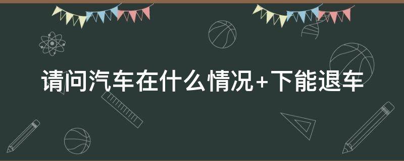 汽车在什么情况下能退车 车可以退吗