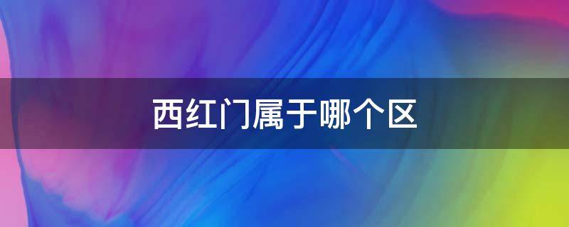 西红门属于哪个区（西红门属于哪个区的）