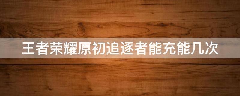 王者荣耀原初追逐者能充能几次（王者荣耀原初追逐者充能条件）