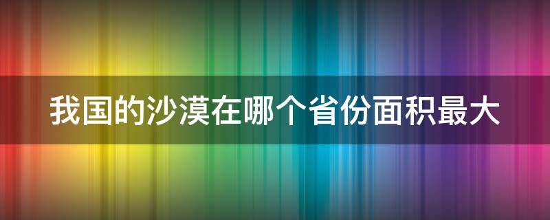 我国的沙漠在哪个省份面积最大（我国沙漠面积最大的省区）