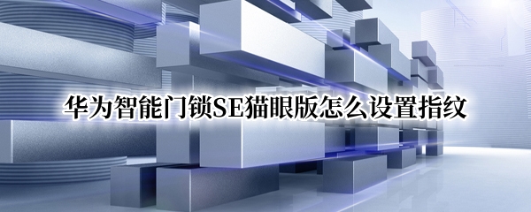 华为智能门锁SE猫眼版怎么设置指纹 华为智能门锁se猫眼版怎么设置指纹解锁