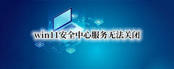 win11安全中心服务无法关闭（win11 关闭安全中心）