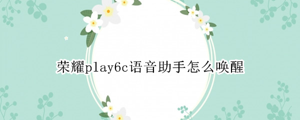 荣耀play6c语音助手怎么唤醒（华为荣耀play4语音助手能用语音唤醒嘛）