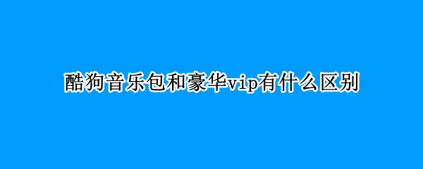 酷狗音乐包和豪华vip有什么区别 酷狗会员豪华版和音乐包区别在哪