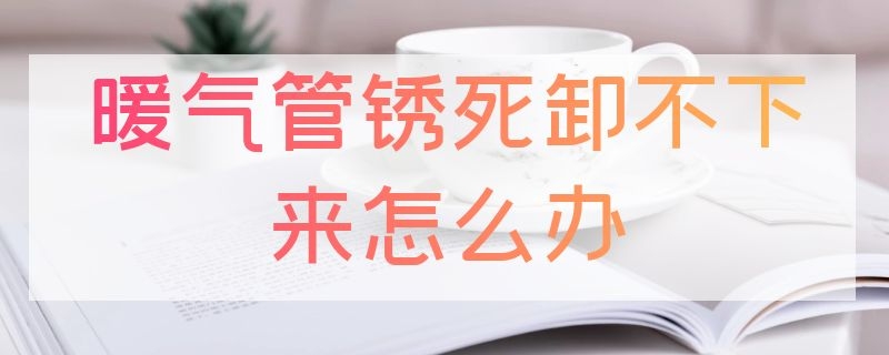 暖气管锈死卸不下来怎么办（生锈的暖气管道怎么卸）