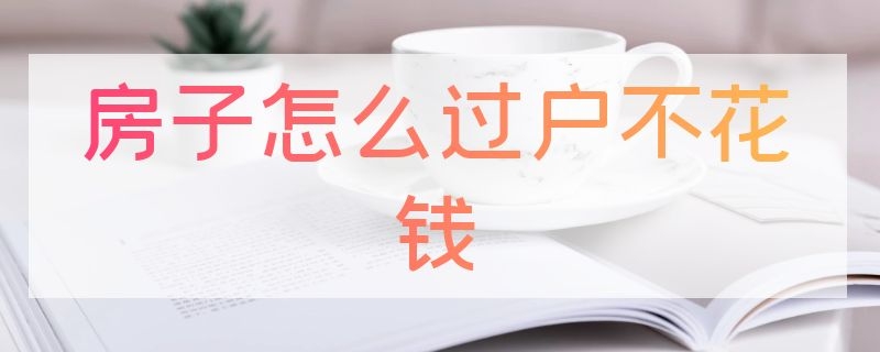 房子怎么过户不花钱 房子怎么过户不花钱农村