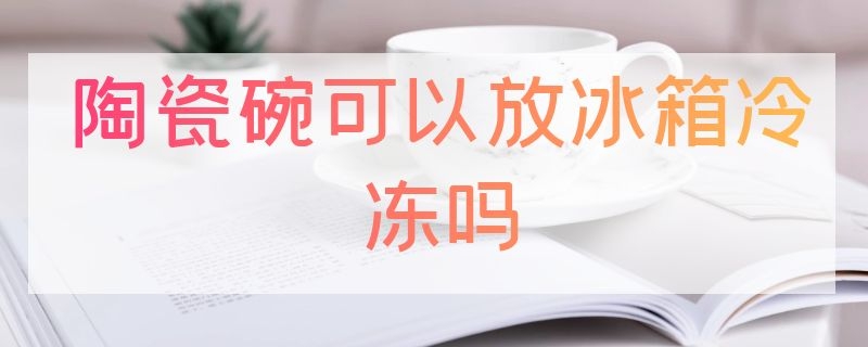 陶瓷碗可以放冰箱冷冻吗 陶瓷碗可以放冰箱冷冻吗多久