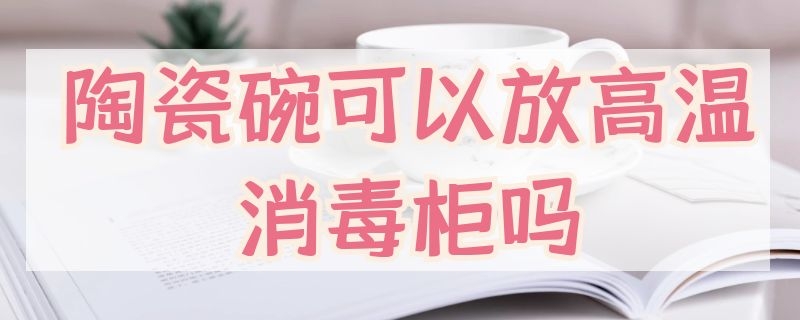 陶瓷碗可以放高温消毒柜吗 瓷碗可以放消毒柜高温消毒吗