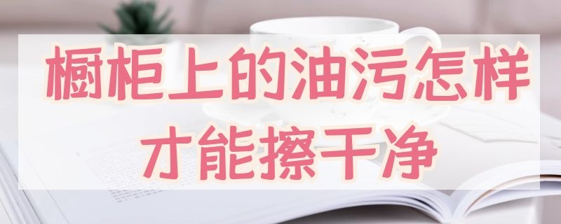 橱柜上的油污怎样才能擦干净 橱柜上的油污怎样才能擦干净啊