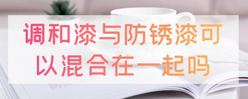 调和漆与防锈漆可以混合在一起吗 调和漆与防锈漆可以混合在一起吗为什么