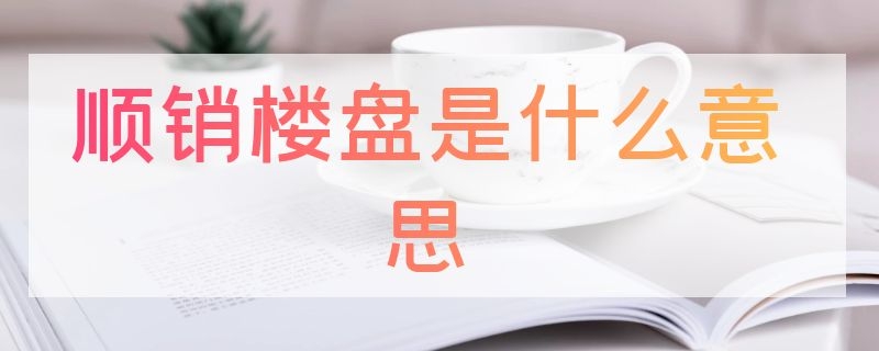 顺销楼盘是什么意思（什么叫顺销楼盘）