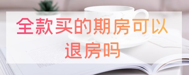 全款买的期房可以退房吗（全款买的期房可以退房吗怎么退）