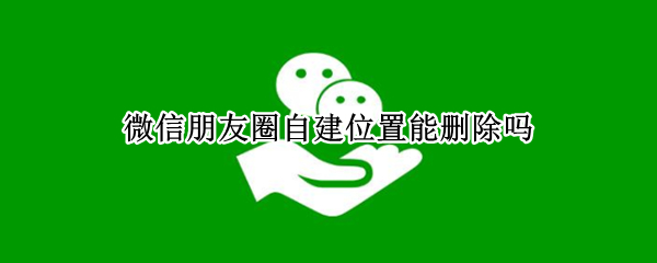微信朋友圈自建位置能删除吗（微信朋友圈自建位置能删除吗怎么删）