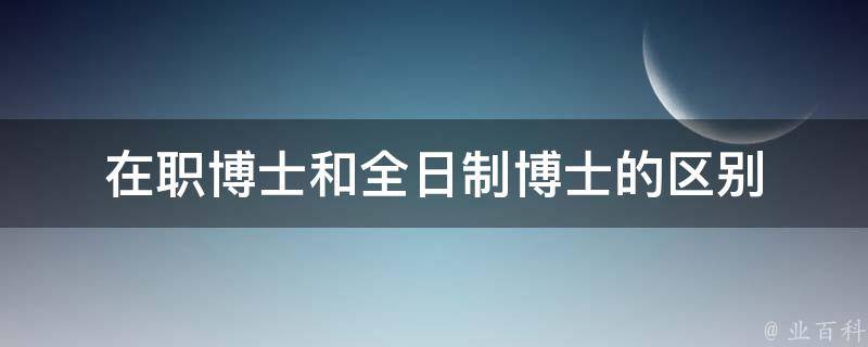 在职博士和全日制博士的区别 在职博士和全日制博士的区别华南理工大学博士招生