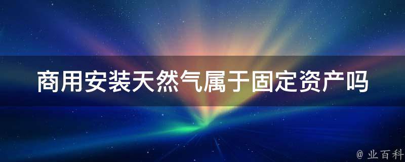 商用安装天然气属于固定资产吗（商用安装天然气属于固定资产吗）